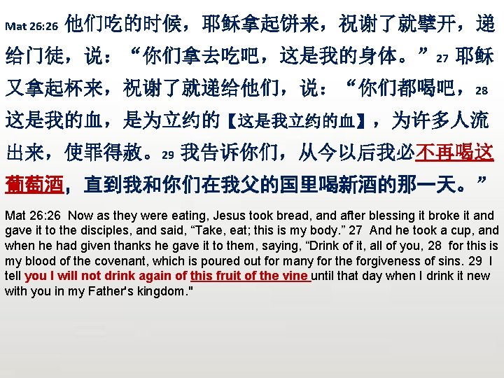 Mat 26: 26 他们吃的时候，耶稣拿起饼来，祝谢了就擘开，递 给门徒，说：“你们拿去吃吧，这是我的身体。” 27 耶稣 又拿起杯来，祝谢了就递给他们，说：“你们都喝吧，28 这是我的血，是为立约的【这是我立约的血】，为许多人流 出来，使罪得赦。29 我告诉你们，从今以后我必不再喝这 葡萄酒，直到我和你们在我父的国里喝新酒的那一天。” Mat 26: