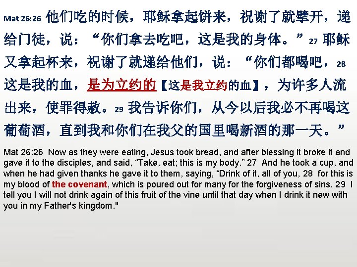 Mat 26: 26 他们吃的时候，耶稣拿起饼来，祝谢了就擘开，递 给门徒，说：“你们拿去吃吧，这是我的身体。” 27 耶稣 又拿起杯来，祝谢了就递给他们，说：“你们都喝吧，28 这是我的血，是为立约的【这是我立约的血】，为许多人流 出来，使罪得赦。29 我告诉你们，从今以后我必不再喝这 葡萄酒，直到我和你们在我父的国里喝新酒的那一天。” Mat 26: