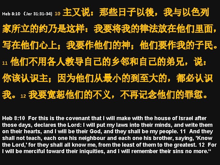 Heb 8: 10 （Jer 31: 31 -34) 10 主又说：那些日子以後，我与以色列 家所立的约乃是这样：我要将我的律法放在他们里面， 写在他们心上；我要作他们的神；他们要作我的子民。 11 他们不用各人教导自己的乡邻和自己的弟兄，说： 你该认识主；因为他们从最小的到至大的，都必认识