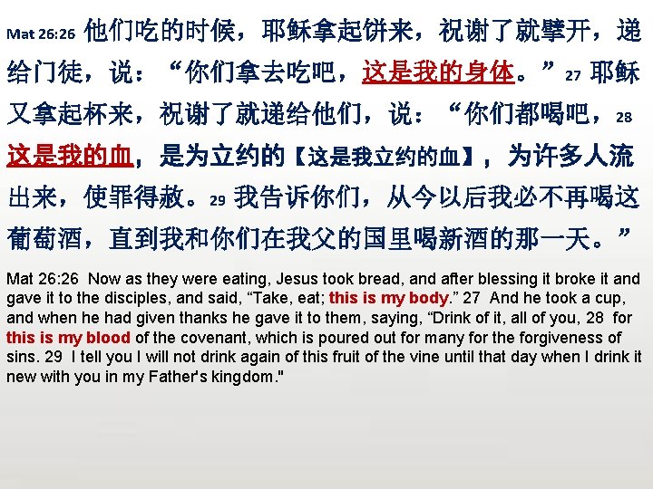 Mat 26: 26 他们吃的时候，耶稣拿起饼来，祝谢了就擘开，递 给门徒，说：“你们拿去吃吧，这是我的身体。” 27 耶稣 又拿起杯来，祝谢了就递给他们，说：“你们都喝吧，28 这是我的血，是为立约的【这是我立约的血】，为许多人流 出来，使罪得赦。29 我告诉你们，从今以后我必不再喝这 葡萄酒，直到我和你们在我父的国里喝新酒的那一天。” Mat 26: