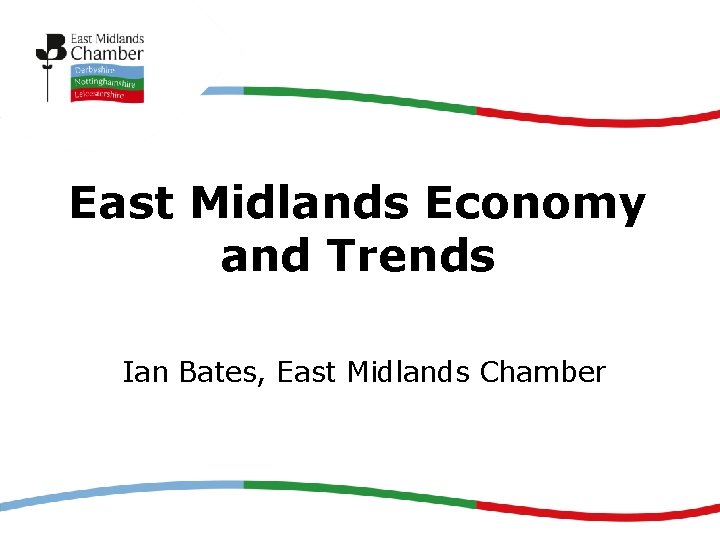 East Midlands Economy and Trends Ian Bates, East Midlands Chamber 