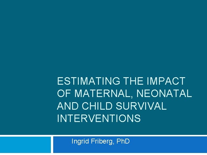 ESTIMATING THE IMPACT OF MATERNAL, NEONATAL AND CHILD SURVIVAL INTERVENTIONS Ingrid Friberg, Ph. D