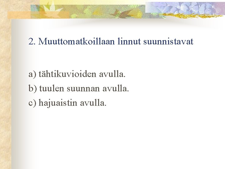 2. Muuttomatkoillaan linnut suunnistavat a) tähtikuvioiden avulla. b) tuulen suunnan avulla. c) hajuaistin avulla.