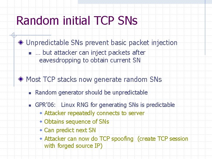 Random initial TCP SNs Unpredictable SNs prevent basic packet injection n … but attacker Random initial TCP SNs Unpredictable SNs prevent basic packet injection n … but attacker