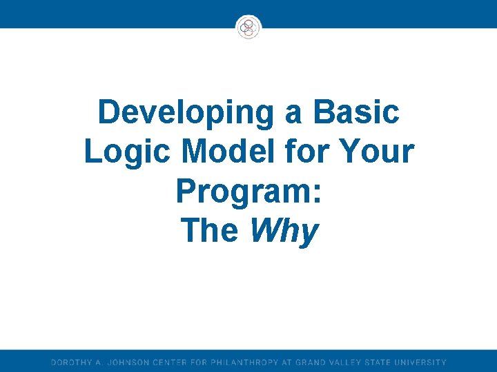Developing a Basic Logic Model for Your Program: The Why Developing a Basic Logic Model for Your Program: The Why