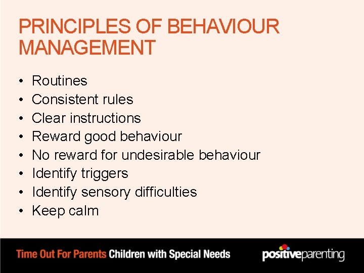 PRINCIPLES OF BEHAVIOUR MANAGEMENT • • Routines Consistent rules Clear instructions Reward good behaviour PRINCIPLES OF BEHAVIOUR MANAGEMENT • • Routines Consistent rules Clear instructions Reward good behaviour