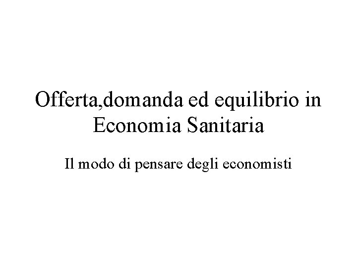 Offerta, domanda ed equilibrio in Economia Sanitaria Il modo di pensare degli economisti 