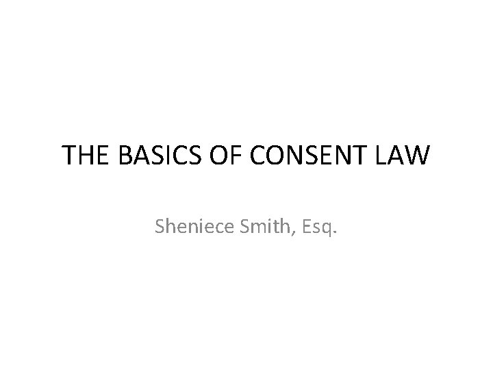 THE BASICS OF CONSENT LAW Sheniece Smith, Esq. 