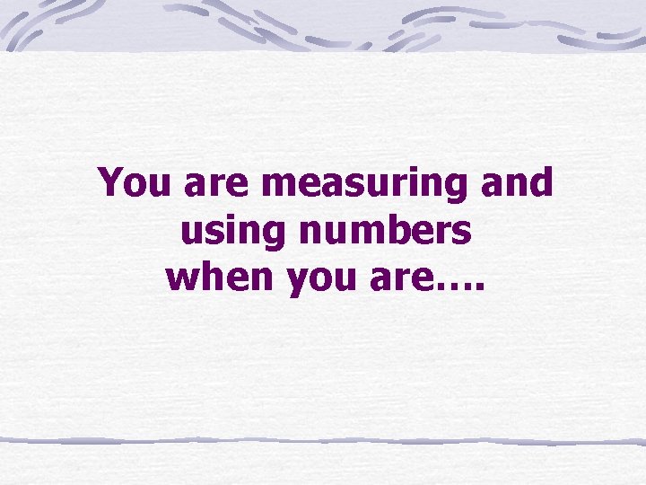 You are measuring and using numbers when you are…. 