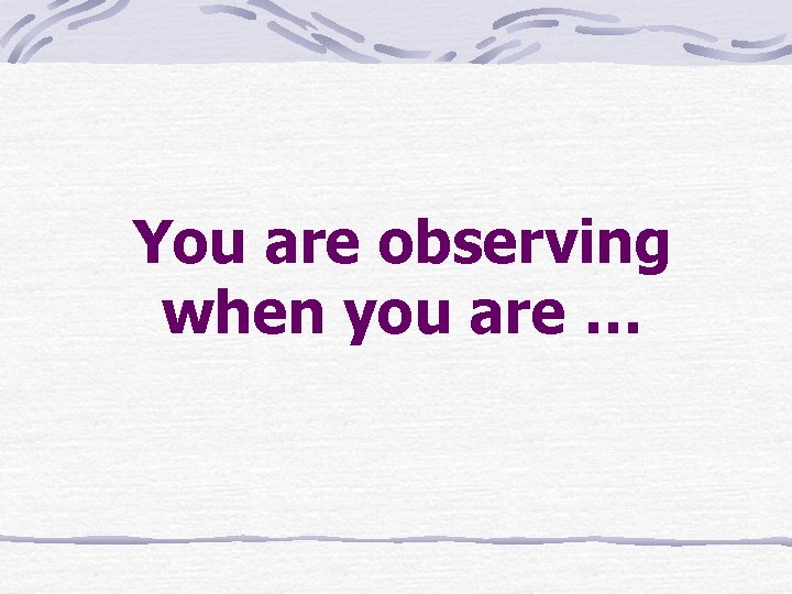 You are observing when you are … 