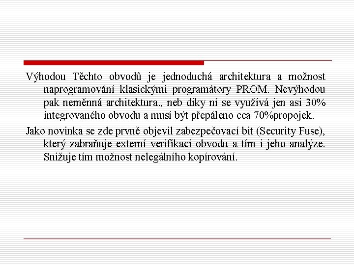 Výhodou Těchto obvodů je jednoduchá architektura a možnost naprogramování klasickými programátory PROM. Nevýhodou pak