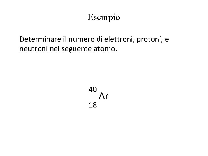 Esempio Determinare il numero di elettroni, protoni, e neutroni nel seguente atomo. 40 18