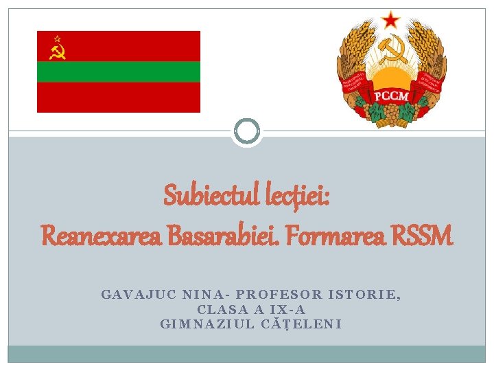 Subiectul lecției: Reanexarea Basarabiei. Formarea RSSM GAVAJUC NINA- PROFESOR ISTORIE, CLASA A IX-A GIMNAZIUL