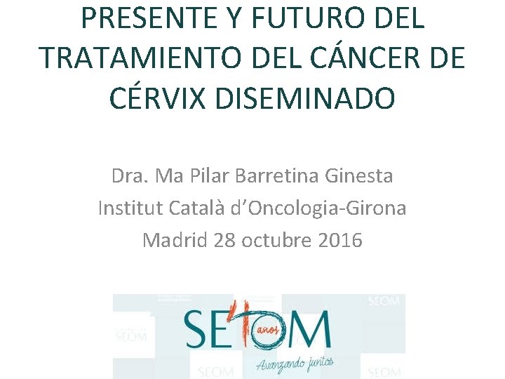 PRESENTE Y FUTURO DEL TRATAMIENTO DEL CÁNCER DE CÉRVIX DISEMINADO Dra. Ma Pilar Barretina