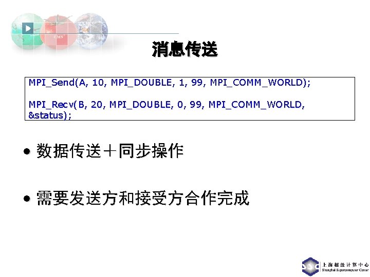 消息传送 MPI_Send(A, 10, MPI_DOUBLE, 1, 99, MPI_COMM_WORLD); MPI_Recv(B, 20, MPI_DOUBLE, 0, 99, MPI_COMM_WORLD, &status);