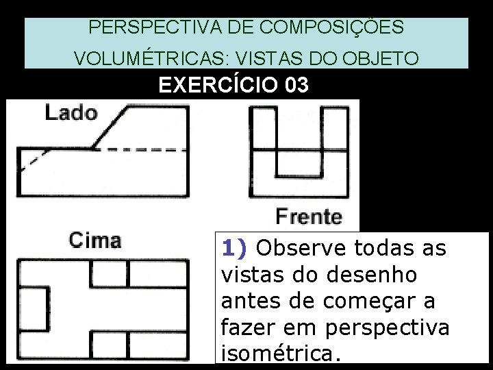 PERSPECTIVA DE COMPOSIÇÕES VOLUMÉTRICAS: VISTAS DO OBJETO EXERCÍCIO 03 1) Observe todas as vistas PERSPECTIVA DE COMPOSIÇÕES VOLUMÉTRICAS: VISTAS DO OBJETO EXERCÍCIO 03 1) Observe todas as vistas