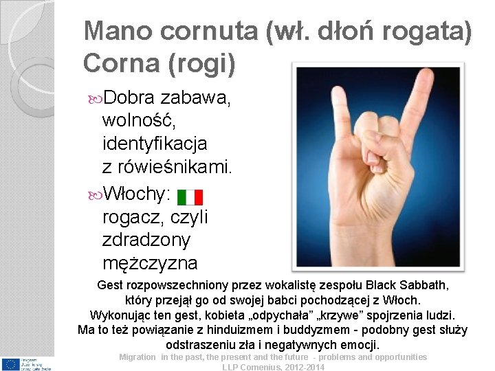 Mano cornuta (wł. dłoń rogata) Corna (rogi) Dobra zabawa, wolność, identyfikacja z rówieśnikami. Włochy: Mano cornuta (wł. dłoń rogata) Corna (rogi) Dobra zabawa, wolność, identyfikacja z rówieśnikami. Włochy: