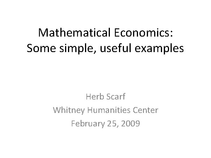 Mathematical Economics: Some simple, useful examples Herb Scarf Whitney Humanities Center February 25, 2009