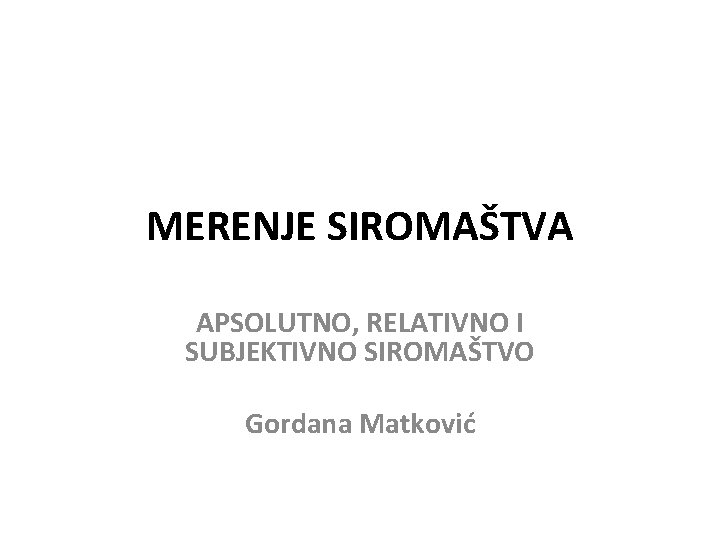 MERENJE SIROMAŠTVA APSOLUTNO, RELATIVNO I SUBJEKTIVNO SIROMAŠTVO Gordana Matković 
