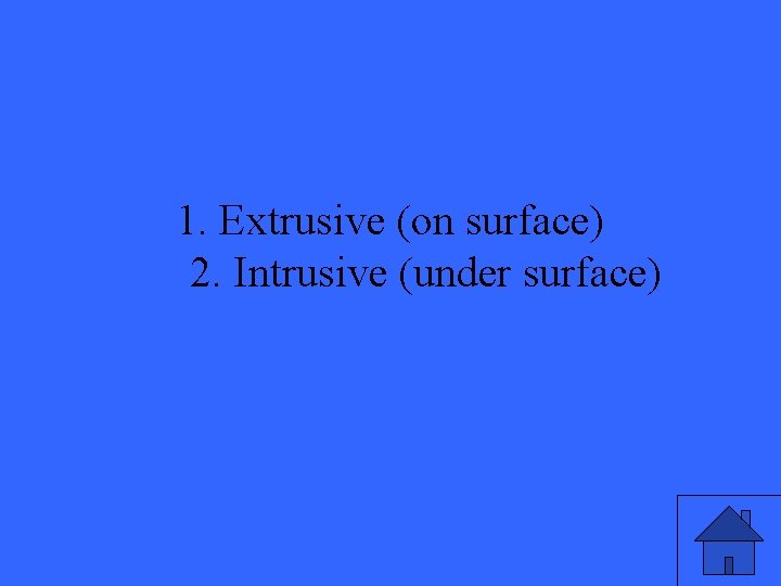 1. Extrusive (on surface) 2. Intrusive (under surface) 