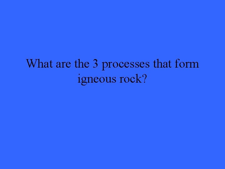 What are the 3 processes that form igneous rock? 