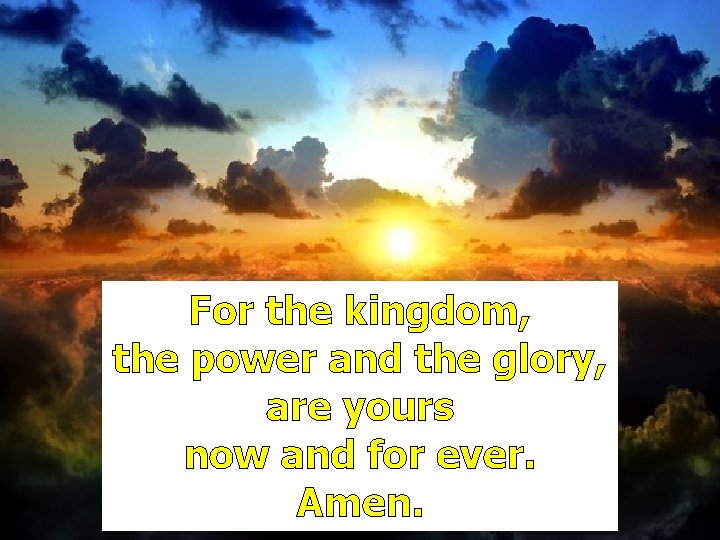 For the kingdom, the power and the glory, are yours now and for ever. For the kingdom, the power and the glory, are yours now and for ever.