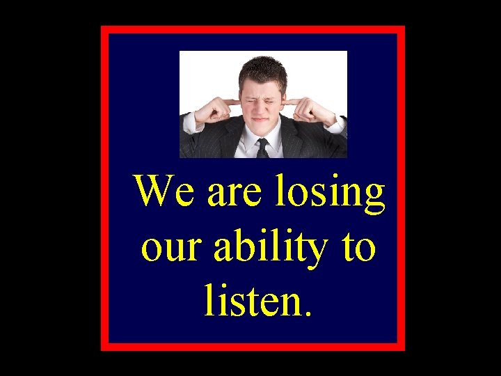 We are losing our ability to listen. 
