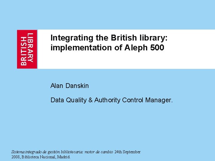 Integrating the British library: implementation of Aleph 500 Alan Danskin Data Quality & Authority