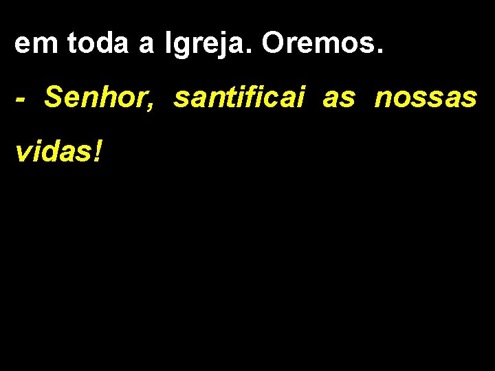 em toda a Igreja. Oremos. - Senhor, santificai as nossas vidas! 