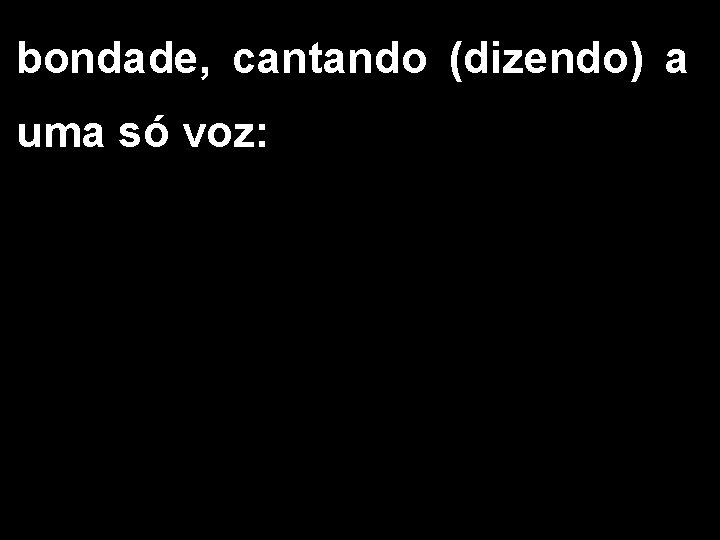 bondade, cantando (dizendo) a uma só voz: 