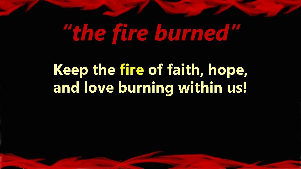 “the fire burned” Keep the fire of faith, hope, and love burning within us!