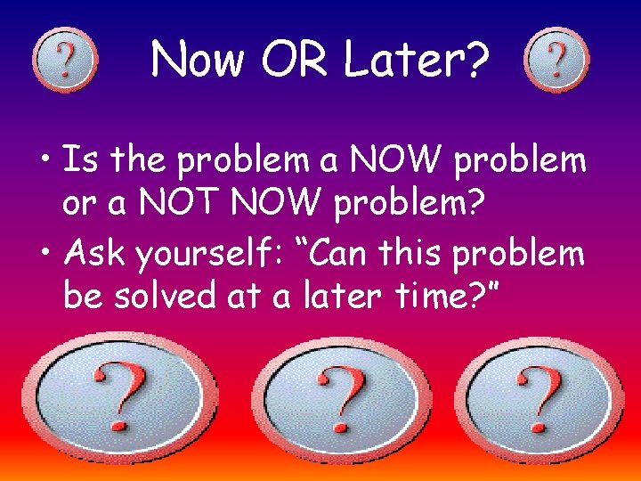 Now OR Later? • Is the problem a NOW problem or a NOT NOW