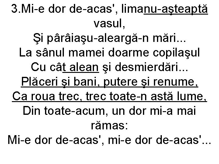 3. Mi-e dor de-acas', limanu-aşteaptă vasul, Şi pârâiaşu-aleargă-n mări. . . La sânul mamei