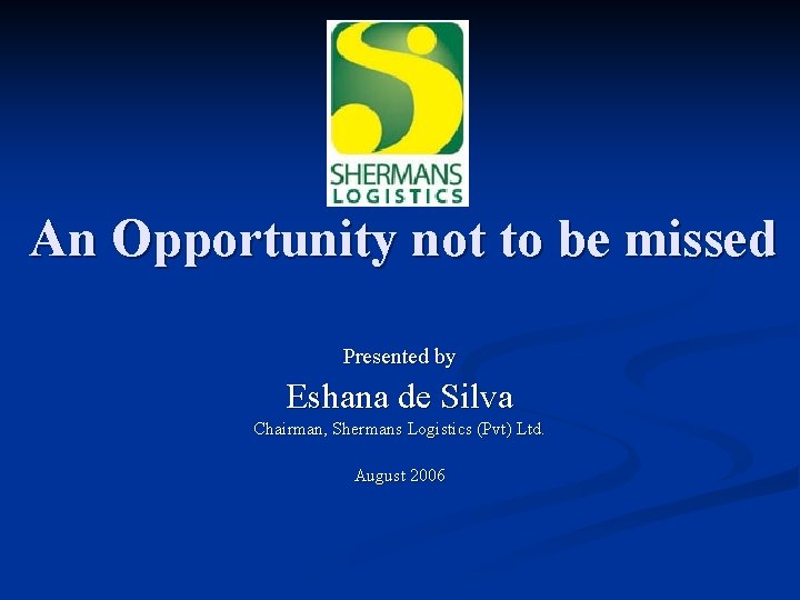 An Opportunity not to be missed Presented by Eshana de Silva Chairman, Shermans Logistics