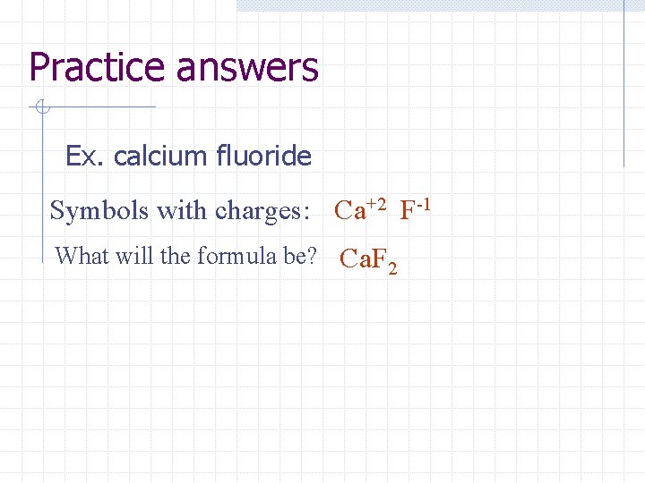 Practice answers Ex. calcium fluoride Symbols with charges: Ca+2 F-1 What will the formula