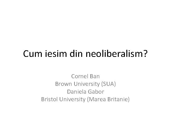 Cum iesim din neoliberalism? Cornel Ban Brown University (SUA) Daniela Gabor Bristol University (Marea