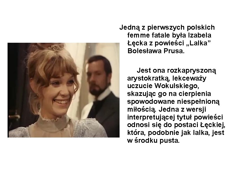 Jedną z pierwszych polskich femme fatale była Izabela Łęcka z powieści „Lalka” Bolesława Prusa.