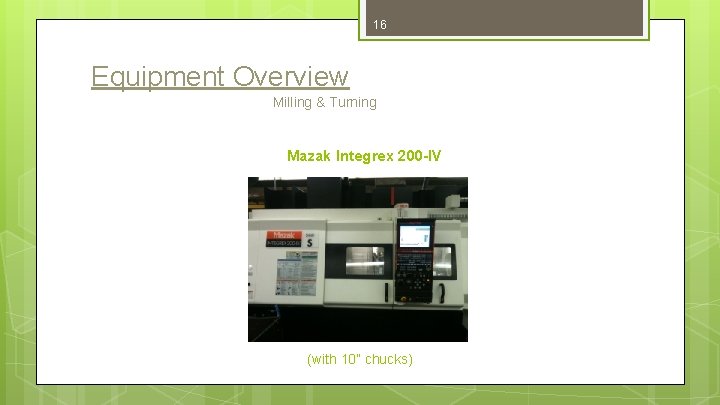 16 Equipment Overview Milling & Turning Mazak Integrex 200 -IV (with 10” chucks) 