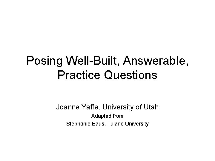 Posing Well-Built, Answerable, Practice Questions Joanne Yaffe, University of Utah Adapted from Stephanie Baus,