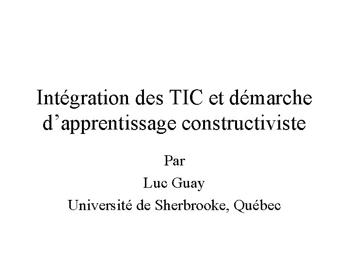 Intégration des TIC et démarche d’apprentissage constructiviste Par Luc Guay Université de Sherbrooke, Québec Intégration des TIC et démarche d’apprentissage constructiviste Par Luc Guay Université de Sherbrooke, Québec