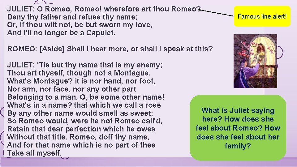 JULIET: O Romeo, Romeo! wherefore art thou Romeo? Deny thy father and refuse thy