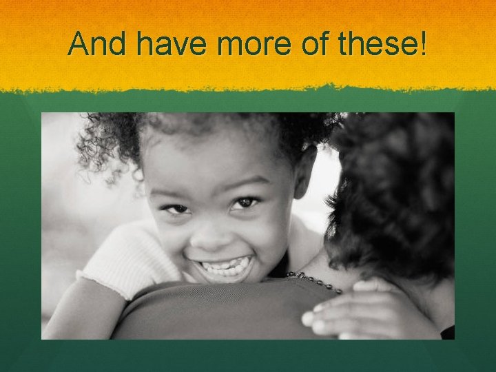 And have more of these! 