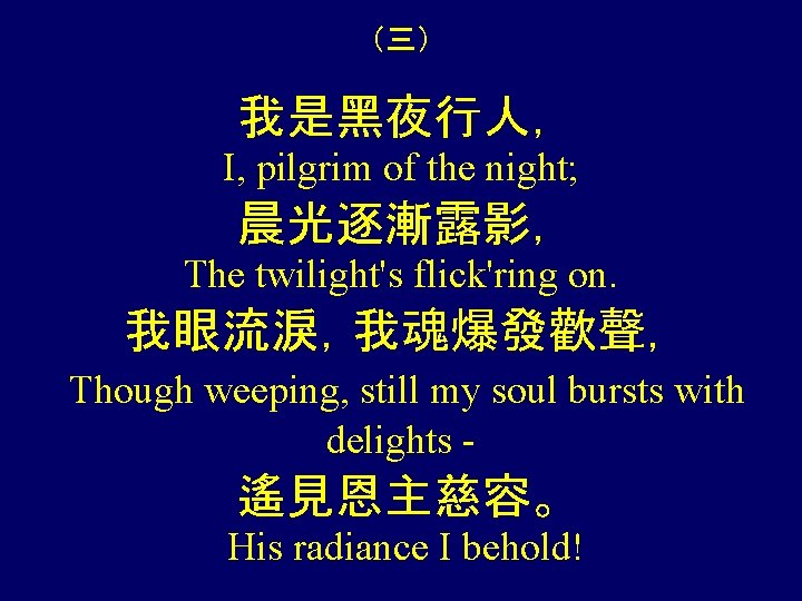 （三） 我是黑夜行人， I, pilgrim of the night; 晨光逐漸露影， The twilight's flick'ring on. 我眼流淚，我魂爆發歡聲， Though