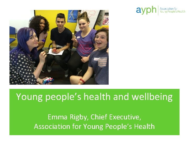 Young people’s health and wellbeing Emma Rigby, Chief Executive, Association for Young People’s Health