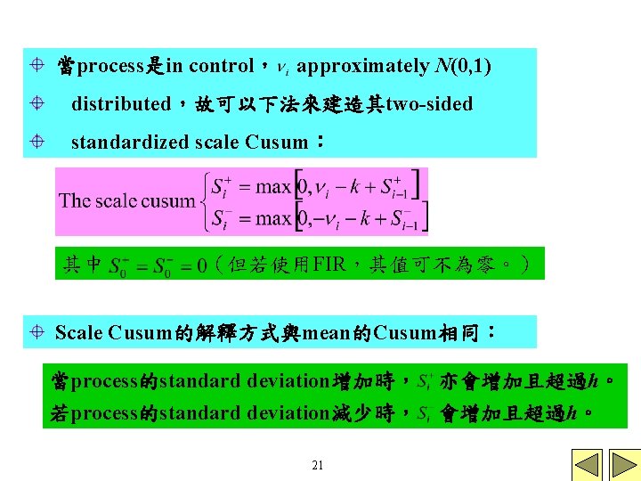 當process是in control， approximately N(0, 1) distributed，故可以下法來建造其two-sided standardized scale Cusum： 其中 （但若使用FIR，其值可不為零。） Scale Cusum的解釋方式與mean的Cusum相同： 當process的standard