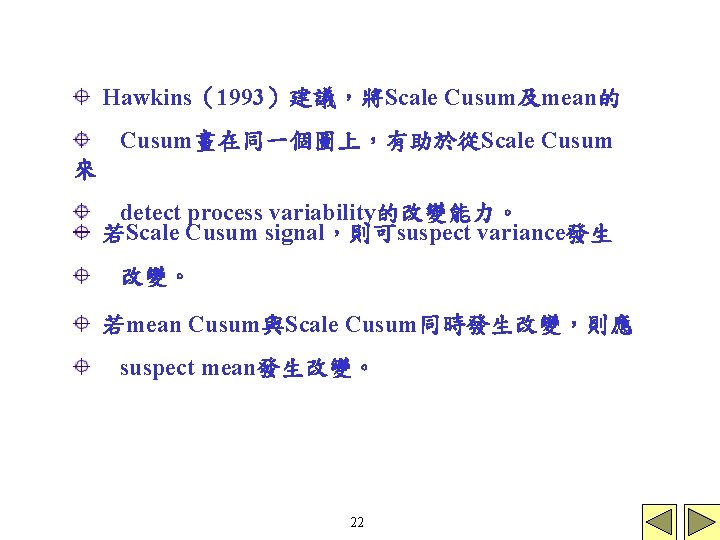 Hawkins（1993）建議，將Scale Cusum及mean的 Cusum畫在同一個圖上，有助於從Scale Cusum 來 detect process variability的改變能力。 若Scale Cusum signal，則可suspect variance發生 改變。 若mean