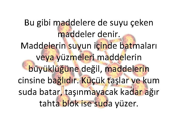 Bu gibi maddelere de suyu çeken maddeler denir. Maddelerin suyun içinde batmaları veya yüzmeleri