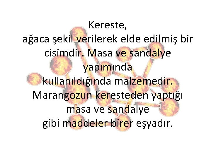 Kereste, ağaca şekil verilerek elde edilmiş bir cisimdir. Masa ve sandalye yapımında kullanıldığında malzemedir.