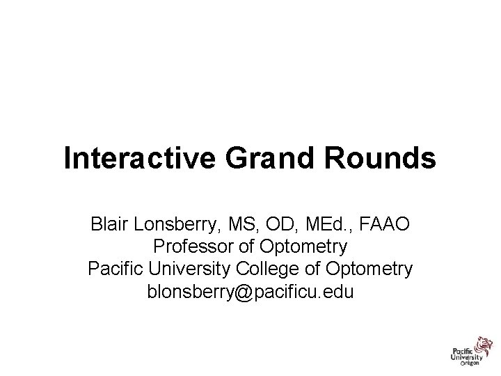 Interactive Grand Rounds Blair Lonsberry, MS, OD, MEd. , FAAO Professor of Optometry Pacific