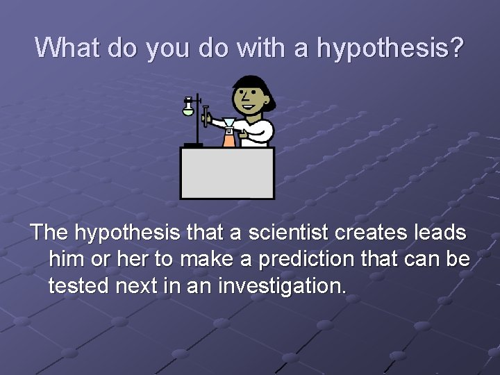 What do you do with a hypothesis? The hypothesis that a scientist creates leads